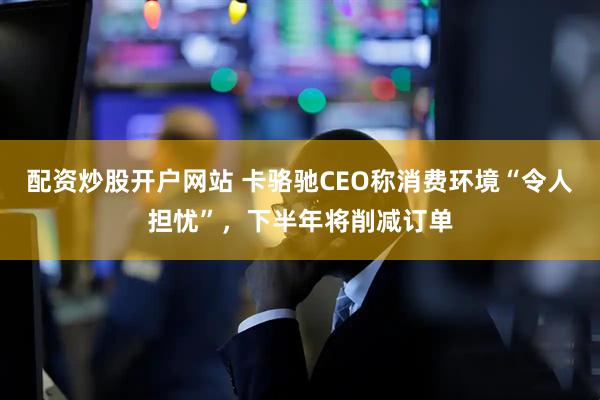 配资炒股开户网站 卡骆驰CEO称消费环境“令人担忧”，下半年将削减订单
