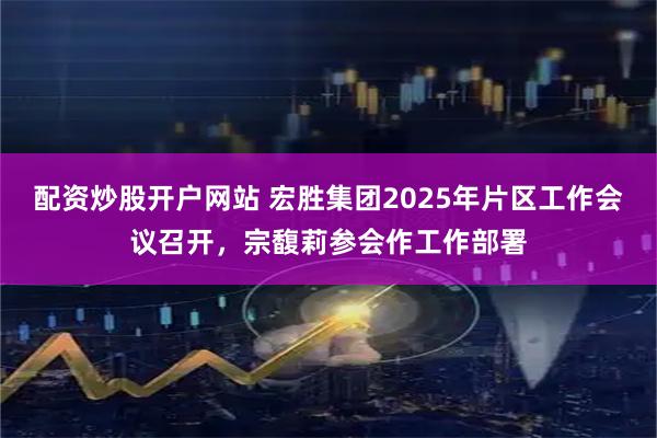 配资炒股开户网站 宏胜集团2025年片区工作会议召开，宗馥莉参会作工作部署