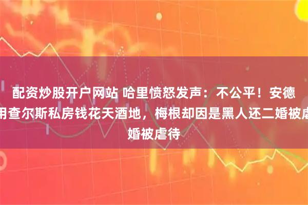 配资炒股开户网站 哈里愤怒发声:不公平!安德鲁用查尔斯私房钱花天酒地,梅根却因是黑人还二婚被虐待