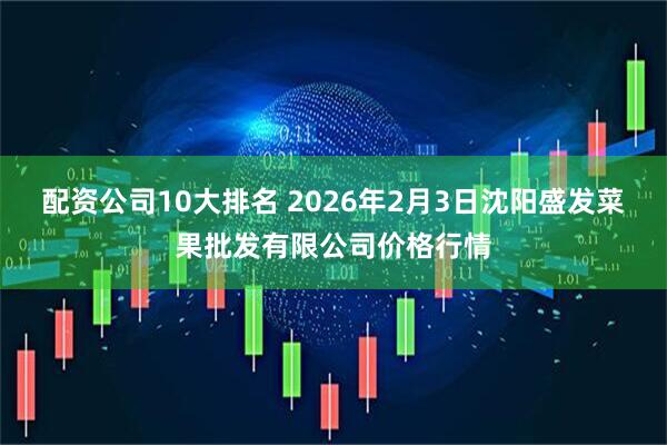 配资公司10大排名 2026年2月3日沈阳盛发菜果批发有限公司价格行情