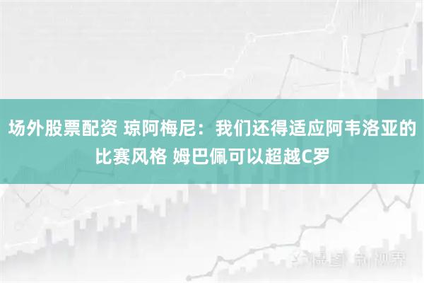 场外股票配资 琼阿梅尼：我们还得适应阿韦洛亚的比赛风格 姆巴佩可以超越C罗