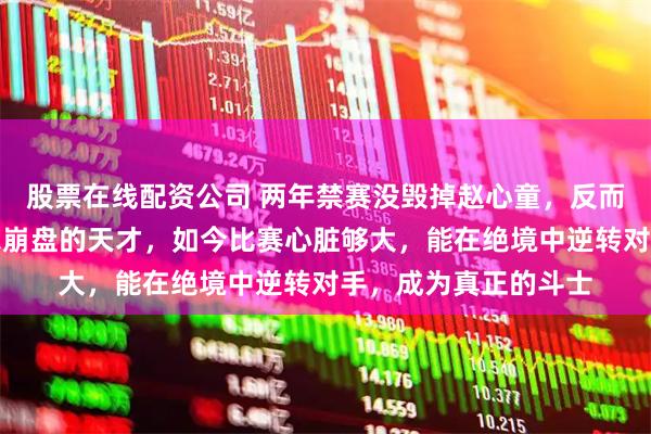股票在线配资公司 两年禁赛没毁掉赵心童，反而杀死了从前那个偶尔崩盘的天才，如今比赛心脏够大，能在绝境中逆转对手，成为真正的斗士