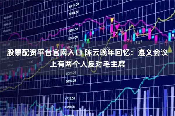 股票配资平台官网入口 陈云晚年回忆：遵义会议上有两个人反对毛主席