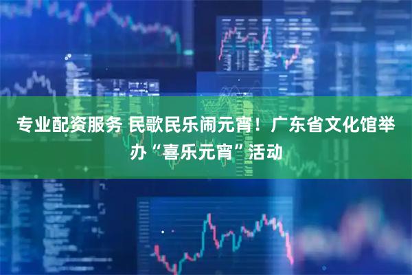 专业配资服务 民歌民乐闹元宵！广东省文化馆举办“喜乐元宵”活动